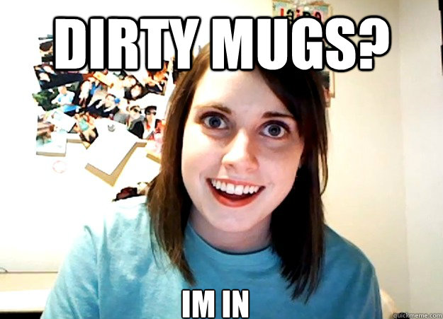 dirty mugs? IM IN  Overly Attached Girlfriend