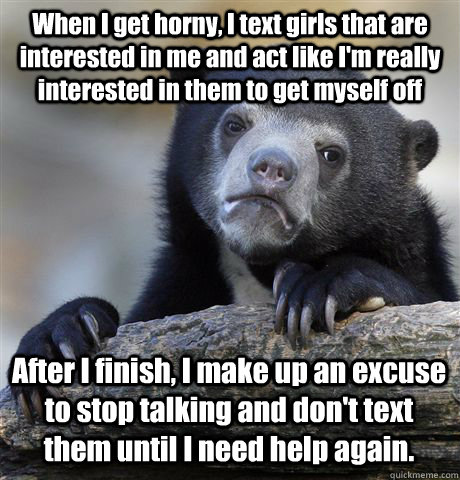 When I get horny, I text girls that are interested in me and act like I'm really interested in them to get myself off After I finish, I make up an excuse to stop talking and don't text them until I need help again. - When I get horny, I text girls that are interested in me and act like I'm really interested in them to get myself off After I finish, I make up an excuse to stop talking and don't text them until I need help again.  Confession Bear