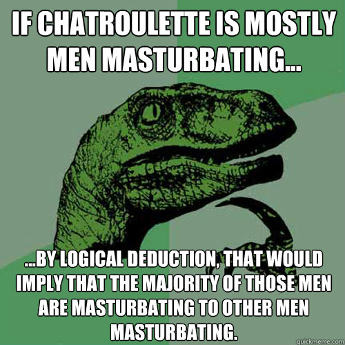 If chatroulette is mostly men masturbating... ...by logical deduction, that would imply that the majority of those men are masturbating to other men masturbating.  Philosoraptor