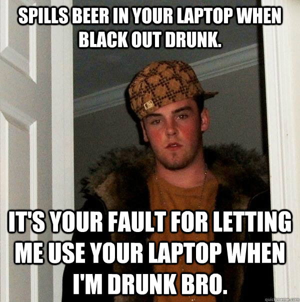 Spills beer in your laptop when black out drunk. It's your fault for letting me use your laptop when I'm drunk bro.  Scumbag Steve