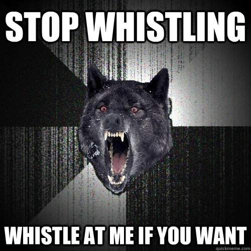 STOP WHISTLING WHISTLE AT ME IF YOU WANT  Insanity Wolf