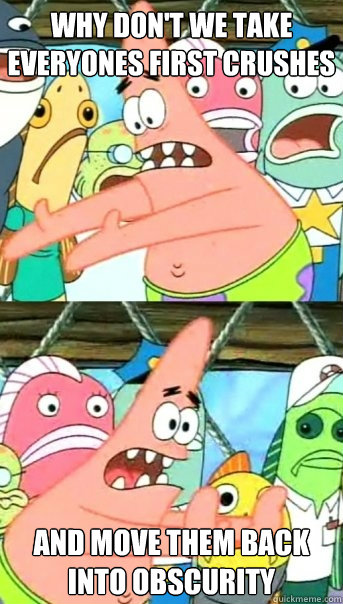 Why don't we take everyones first crushes  and move them back into obscurity   Push it somewhere else Patrick