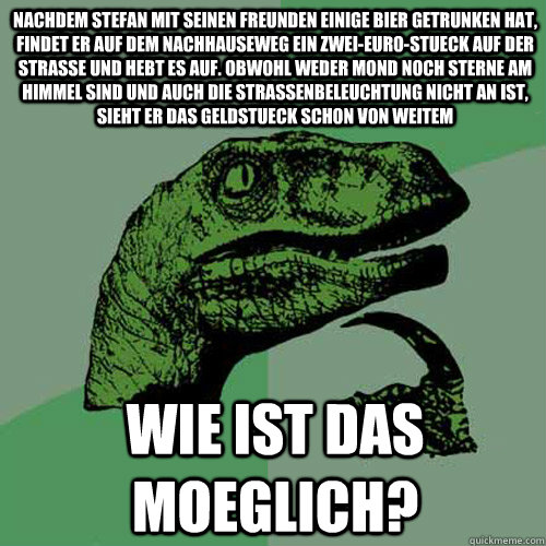 nachdem stefan mit seinen freunden einige bier getrunken hat, findet er auf dem nachhauseweg ein zwei-euro-stueck auf der strasse und hebt es auf. obwohl weder mond noch sterne am himmel sind und auch die strassenbeleuchtung nicht an ist, sieht er das gel  Philosoraptor