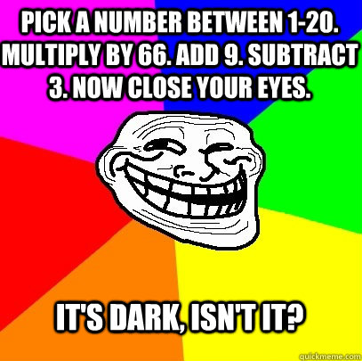 Pick a number between 1-20. Multiply by 66. Add 9. subtract 3. Now close your eyes. it's dark, isn't it?  Troll Face