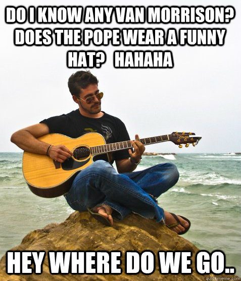 Do I know any Van Morrison? Does the pope wear a funny hat?   hahaha Hey where do we go..  Douchebag Guitarist