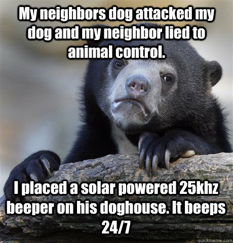 My neighbors dog attacked my dog and my neighbor lied to animal control. I placed a solar powered 25khz beeper on his doghouse. It beeps 24/7 - My neighbors dog attacked my dog and my neighbor lied to animal control. I placed a solar powered 25khz beeper on his doghouse. It beeps 24/7  Confession Bear