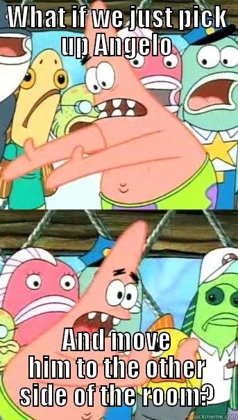 WHAT IF WE JUST PICK UP ANGELO AND MOVE HIM TO THE OTHER SIDE OF THE ROOM? Push it somewhere else Patrick