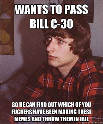 Wants to pass 
bill c-30 so he can find out which of you fuckers have been making these memes and throw them in jail  Hipster Harper