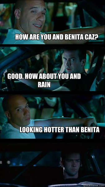 HOW ARE YOU AND BENITA CAZ? GOOD, HOW ABOUT YOU AND RAIN LOOKING HOTTER THAN BENITA  Fast and Furious