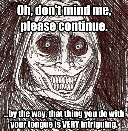 Oh, don't mind me, please continue. ...by the way, that thing you do with your tongue is VERY intriguing.  Horrifying Houseguest