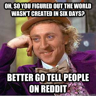 Oh, so you figured out the world wasn't created in six days? Better go tell people on reddit  Condescending Wonka