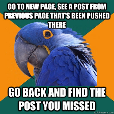 Go to new page, see a post from previous page that's been pushed there Go back and find the post you missed  Paranoid Parrot