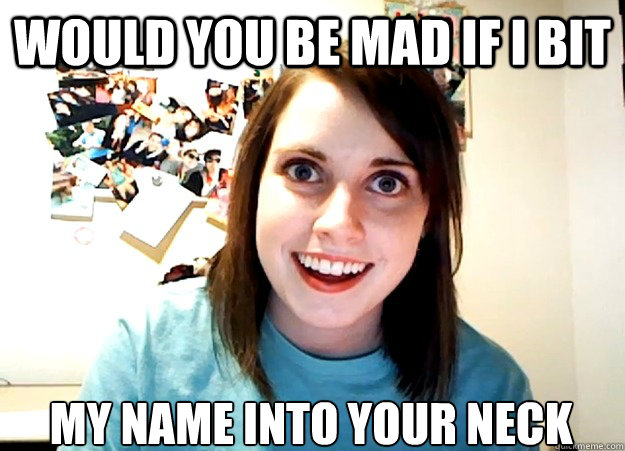 Would you be mad if I bit my name into your neck - Would you be mad if I bit my name into your neck  Overly Attached Girlfriend