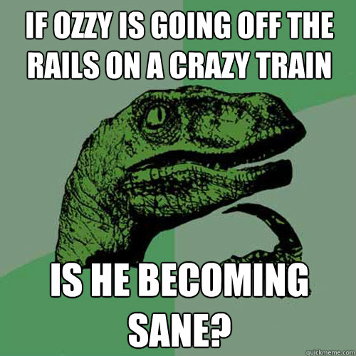 If Ozzy is going off the rails on a crazy train Is he becoming sane? - If Ozzy is going off the rails on a crazy train Is he becoming sane?  Philosoraptor