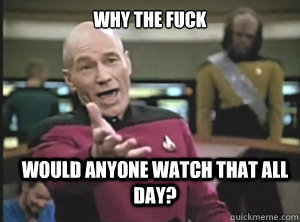 why the fuck would anyone watch that all day?  Annoyed Picard