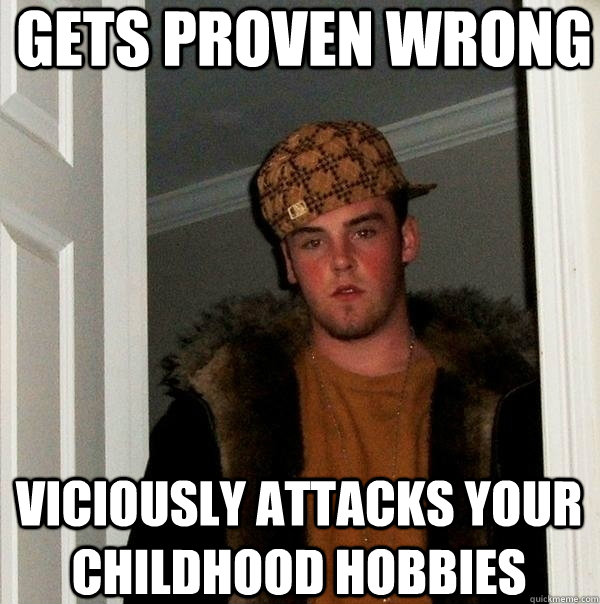 Gets proven wrong Viciously attacks your childhood hobbies  