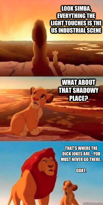 look simba, everything the light touches is the US Industrial Scene what about that shadowy place? That's where the dick jokes are... You must never go there..

Goat. - look simba, everything the light touches is the US Industrial Scene what about that shadowy place? That's where the dick jokes are... You must never go there..

Goat.  SIMBA