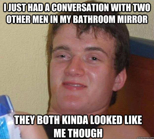 I just had a conversation with two other men in my bathroom mirror they both kinda looked like me though  The High Guy