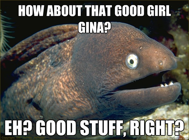 how about that good girl gina? eh? good stuff, right?  Bad Joke Eel