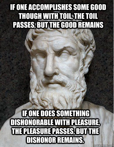 If one accomplishes some good though with toil, the toil passes, but the good remains  if one does something dishonorable with pleasure, the pleasure passes, but the dishonor remains.  