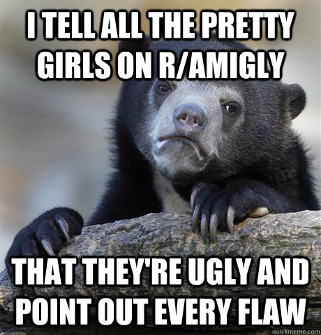 I tell all the pretty girls on r/amigly that they're ugly and point out every flaw - I tell all the pretty girls on r/amigly that they're ugly and point out every flaw  Confession Bear