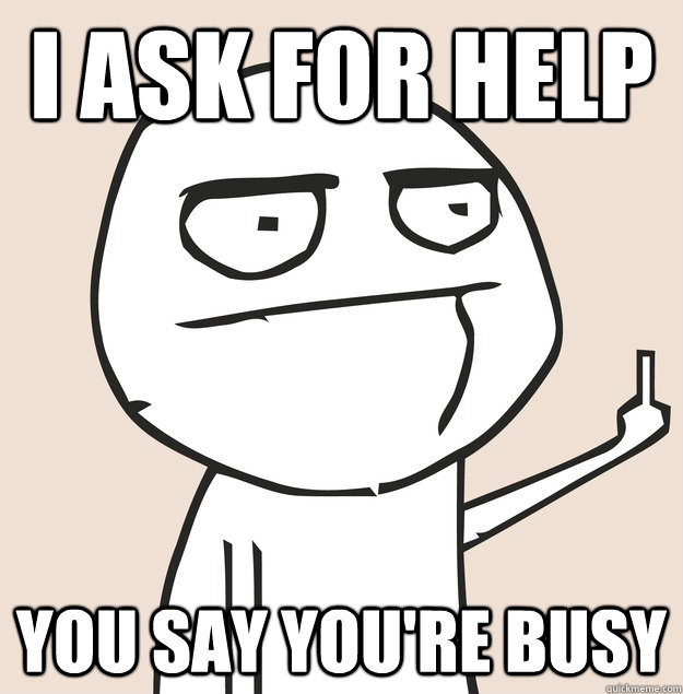 I ask for help you say you're busy  