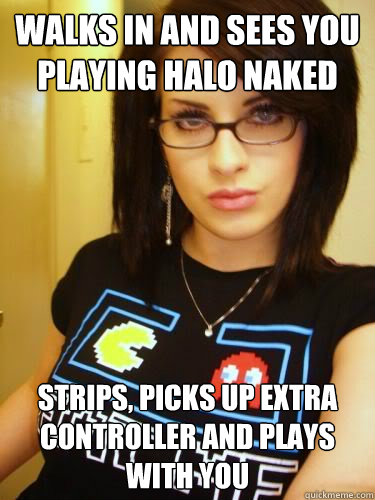 Walks in and sees you playing Halo Naked strips, picks up extra controller and plays with you  Cool Chick Carol