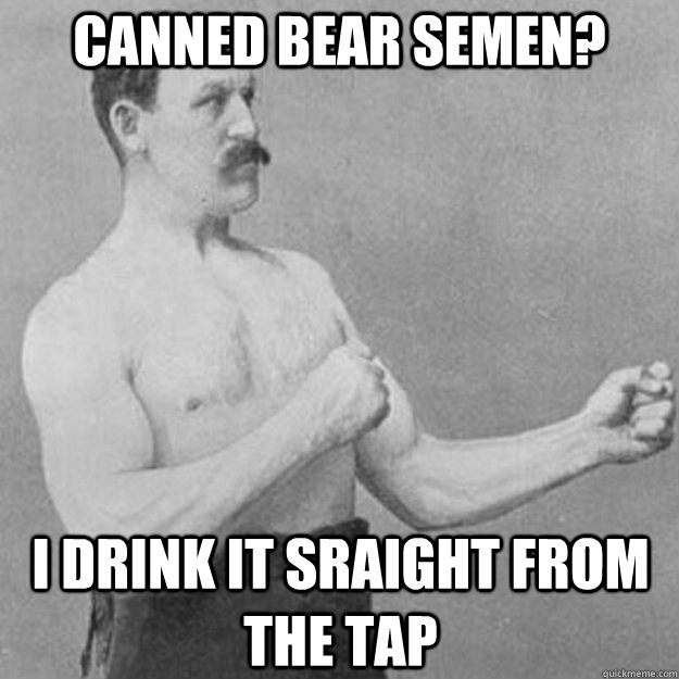 Canned bear semen? I drink it sraight from the tap  overly manly man