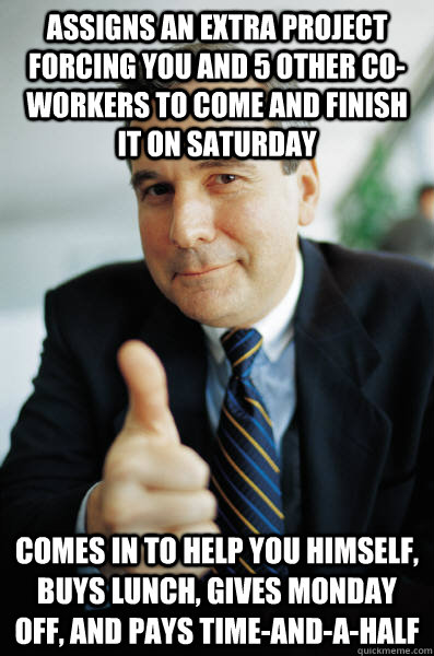 Assigns an extra project forcing you and 5 other co-workers to come and finish it on Saturday Comes in to help you himself, buys lunch, gives Monday off, and pays time-and-a-half - Assigns an extra project forcing you and 5 other co-workers to come and finish it on Saturday Comes in to help you himself, buys lunch, gives Monday off, and pays time-and-a-half  Good Guy Boss