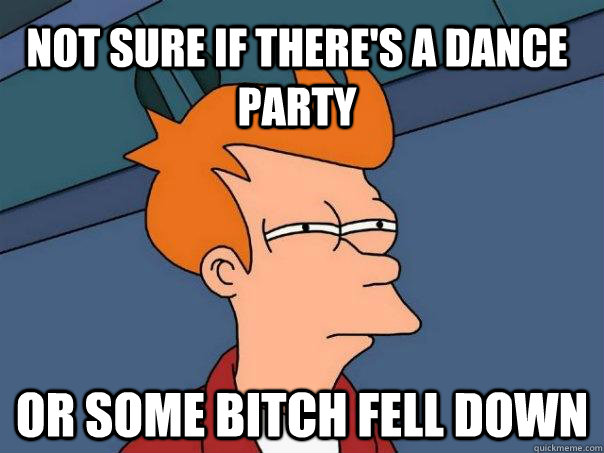 Not sure if there's a dance party Or some bitch fell down  Futurama Fry