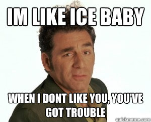 Im like ice baby When I dont like you, you've got trouble  Cosmo Kramer