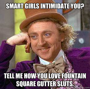 Smart girls intimidate you? Tell me how you love Fountain Square Gutter sluts.  Condescending Wonka