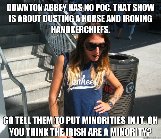 Downton Abbey has no POC. That show is about dusting a horse and ironing handkerchiefs. Go tell them to put minorities in it. Oh you think the Irish are a minority? - Downton Abbey has no POC. That show is about dusting a horse and ironing handkerchiefs. Go tell them to put minorities in it. Oh you think the Irish are a minority?  Clueless Hipster White Girl