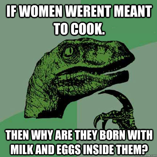 if women werent meant to cook. then why are they born with milk and eggs inside them?  Philosoraptor