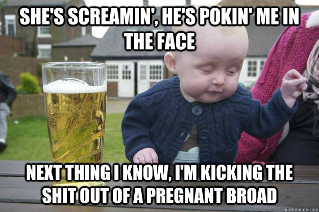 she's screamin', he's pokin' me in the face next thing i know, i'm kicking the shit out of a pregnant broad  drunk baby