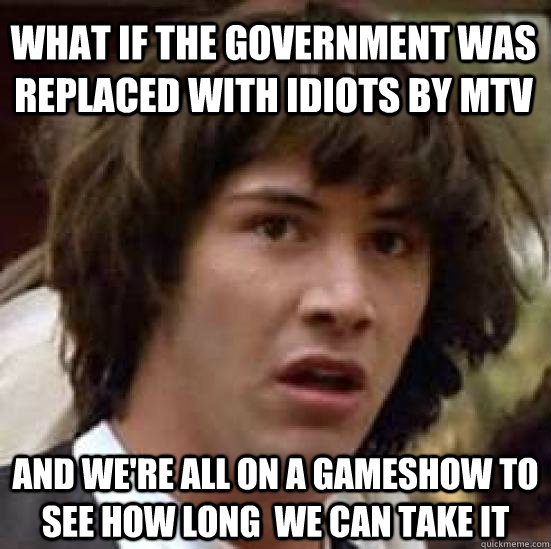 What if the government was replaced with idiots by mtv and we're all on a gameshow to see how long  we can take it  conspiracy keanu