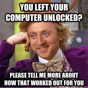 You left your computer unlocked? please tell me more about how that worked out for you  Condescending Wonka