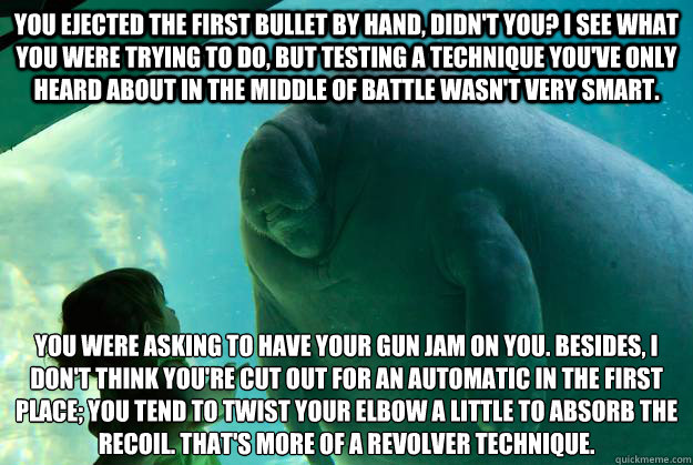 You ejected the first bullet by hand, didn't you? I see what you were trying to do, but testing a technique you've only heard about in the middle of battle wasn't very smart.  You were asking to have your gun jam on you. Besides, I don't think you're cut  - You ejected the first bullet by hand, didn't you? I see what you were trying to do, but testing a technique you've only heard about in the middle of battle wasn't very smart.  You were asking to have your gun jam on you. Besides, I don't think you're cut   Overlord Manatee