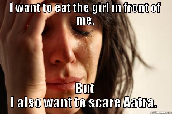 I WANT TO EAT THE GIRL IN FRONT OF ME. BUT I ALSO WANT TO SCARE AATRA.  First World Problems