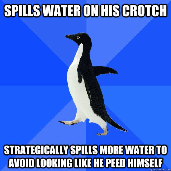 Spills water on his crotch  strategically spills more water to avoid looking like he peed himself - Spills water on his crotch  strategically spills more water to avoid looking like he peed himself  Socially Awkward Penguin