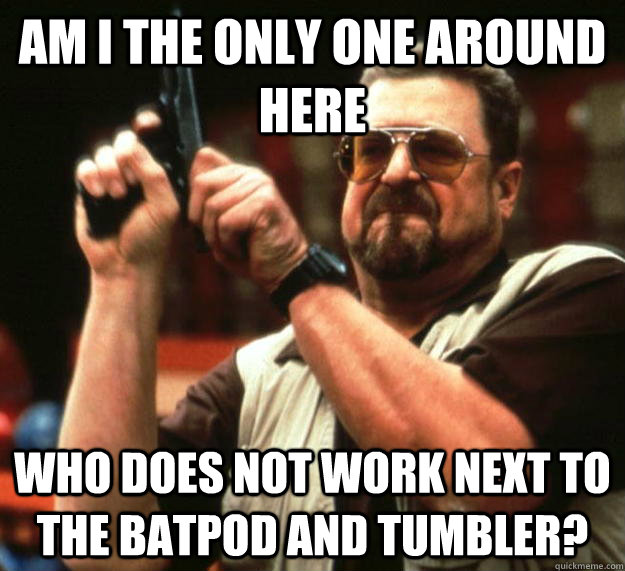 am I the only one around here Who does not work next to the Batpod and tumbler?  Angry Walter