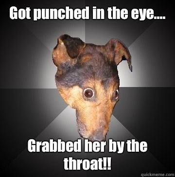 Got punched in the eye.... Grabbed her by the throat!!  Depression Dog