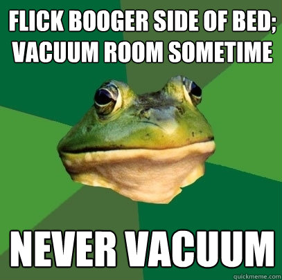 flick booger side of bed;
vacuum room sometime Never Vacuum  Foul Bachelor Frog