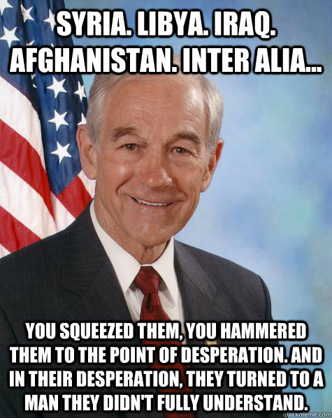 Syria. Libya. Iraq. Afghanistan. inter alia... You squeezed them, you hammered them to the point of desperation. And in their desperation, they turned to a man they didn't fully understand.   Ron Paul