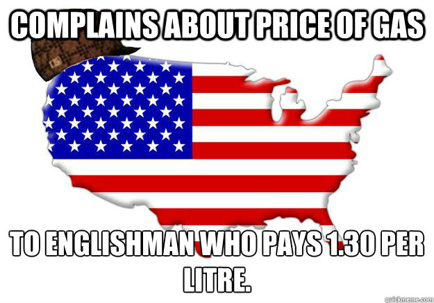 COMPLAINS ABOUT PRICE OF GAS TO ENGLISHMAN WHO PAYS £1.30 PER LITRE.  Scumbag america