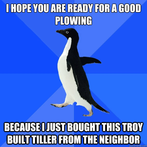 I hope you are ready for a good plowing
 because i just bought this troy built tiller from the neighbor - I hope you are ready for a good plowing
 because i just bought this troy built tiller from the neighbor  Socially Awkward Penguin