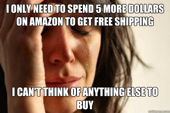 I only need to spend 5 more dollars on amazon to get free shipping I can't think of anything else to buy  First World Problems