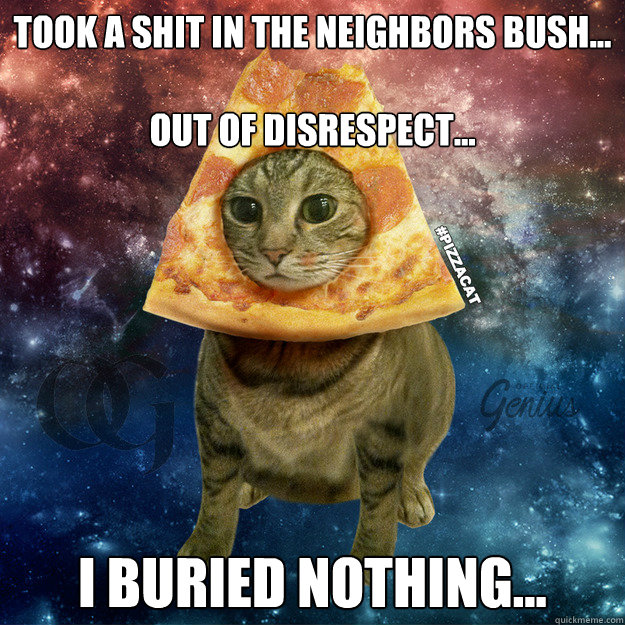 took a shit in the neighbors bush...

out of disrespect...
 
I buried nothing... - took a shit in the neighbors bush...

out of disrespect...
 
I buried nothing...  PIZZACAT