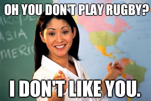 OH YOU DON'T PLAY RUGBY? I don't like you.  Unhelpful High School Teacher