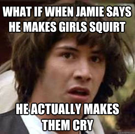 What if when jamie says he makes girls squirt he actually makes them cry  conspiracy keanu